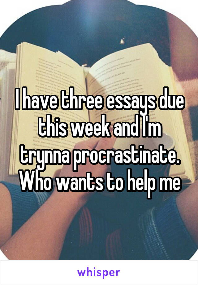 I have three essays due this week and I'm trynna procrastinate. Who wants to help me