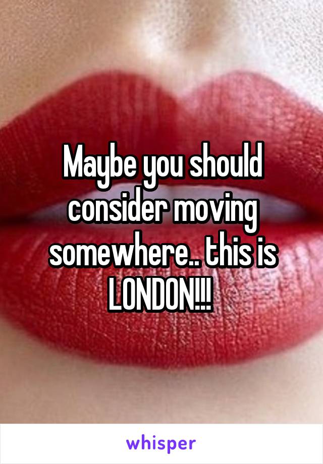 Maybe you should consider moving somewhere.. this is LONDON!!! 