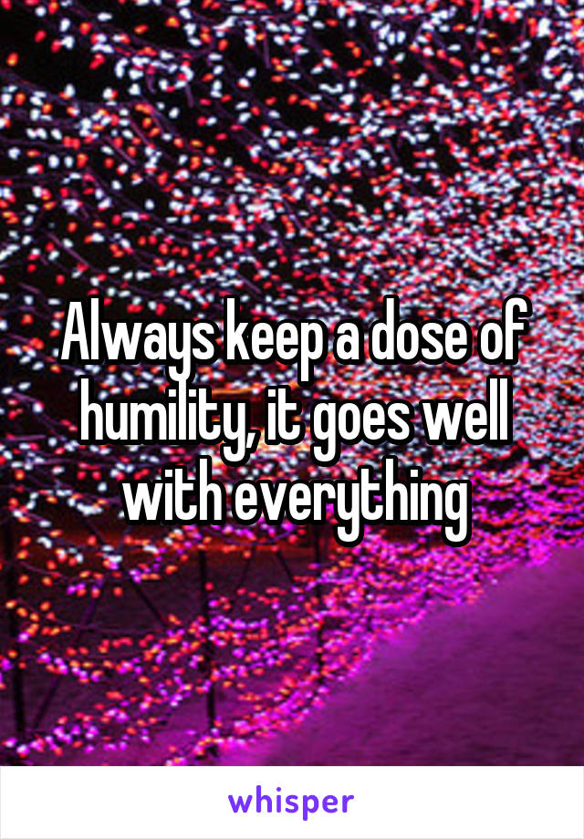 Always keep a dose of humility, it goes well with everything