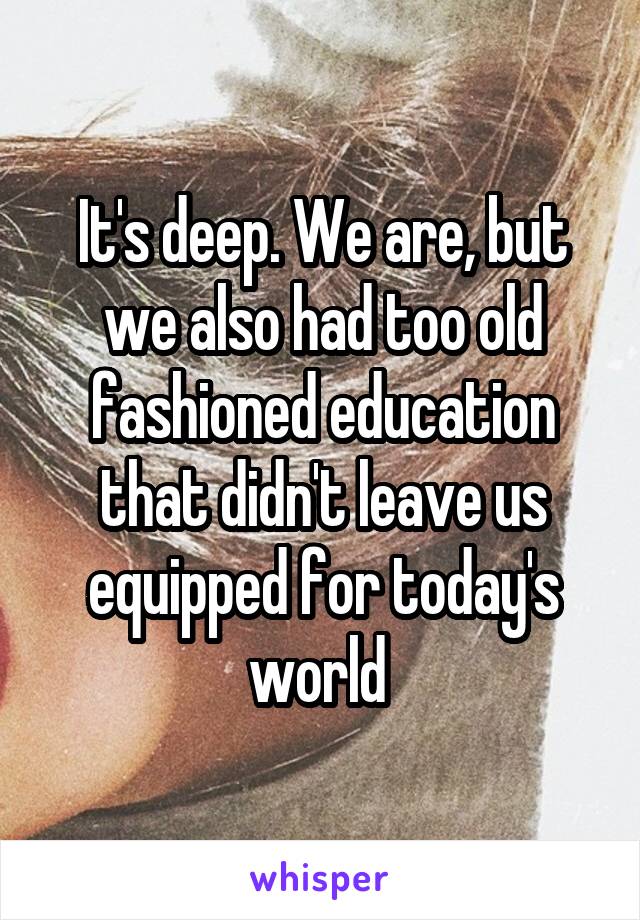 It's deep. We are, but we also had too old fashioned education that didn't leave us equipped for today's world 