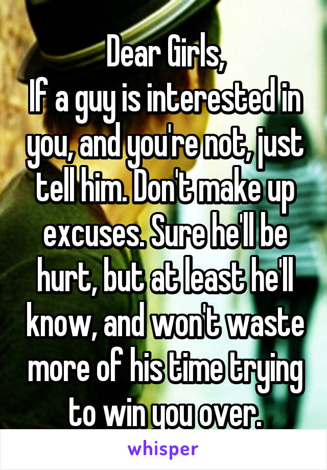 Dear Girls,
If a guy is interested in you, and you're not, just tell him. Don't make up excuses. Sure he'll be hurt, but at least he'll know, and won't waste more of his time trying to win you over.