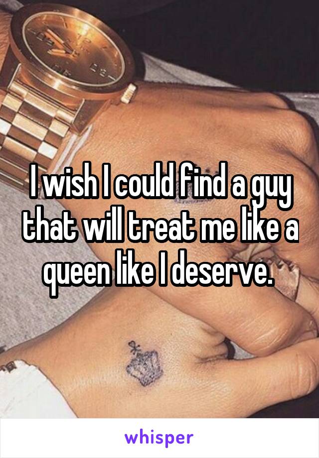 I wish I could find a guy that will treat me like a queen like I deserve. 