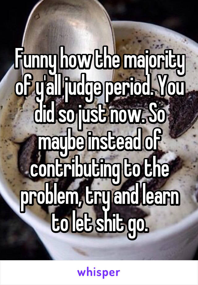 Funny how the majority of y'all judge period. You did so just now. So maybe instead of contributing to the problem, try and learn to let shit go.