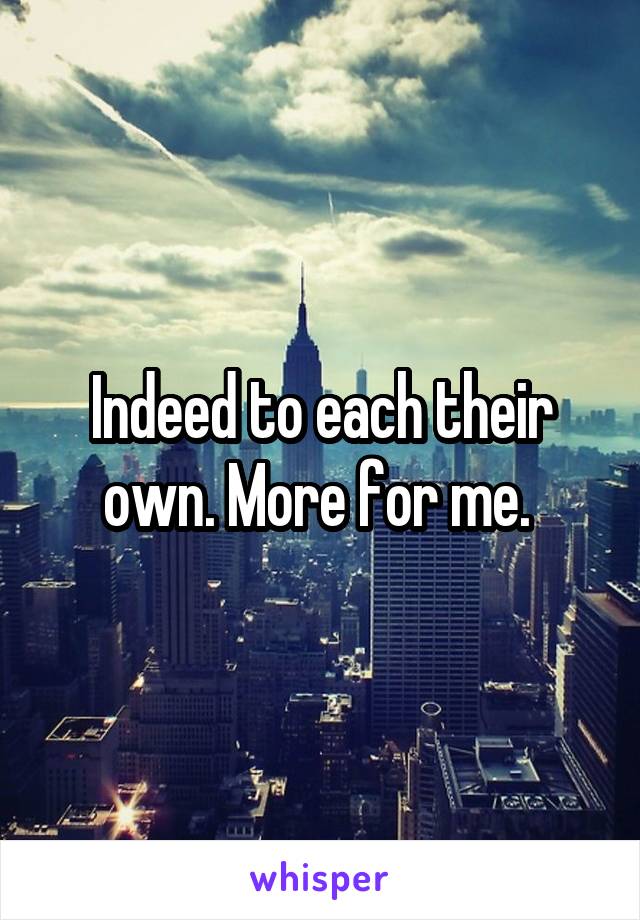 Indeed to each their own. More for me. 