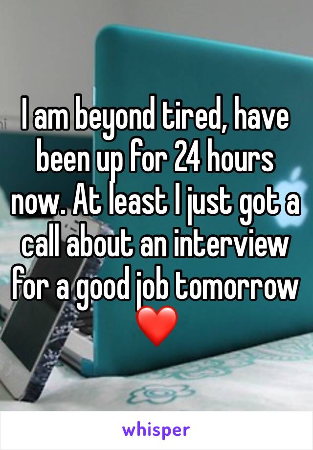 I am beyond tired, have been up for 24 hours now. At least I just got a call about an interview for a good job tomorrow ❤️