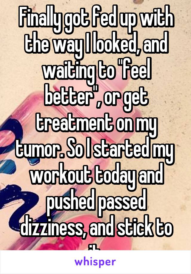 Finally got fed up with the way I looked, and waiting to "feel better", or get treatment on my tumor. So I started my  workout today and pushed passed dizziness, and stick to it.