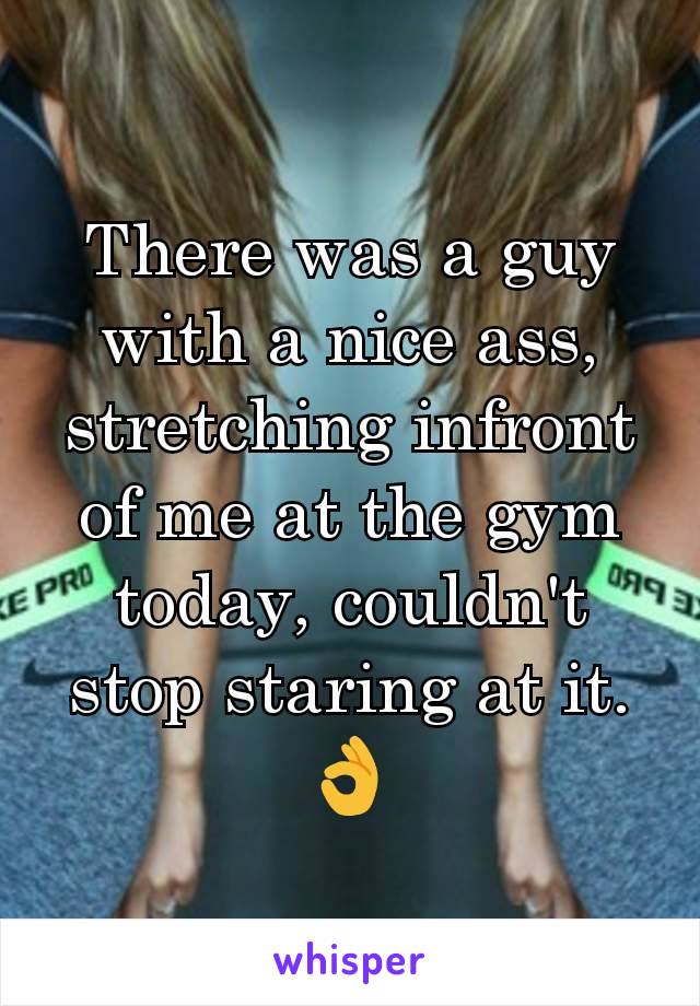 There was a guy with a nice ass, stretching infront of me at the gym today, couldn't stop staring at it.👌