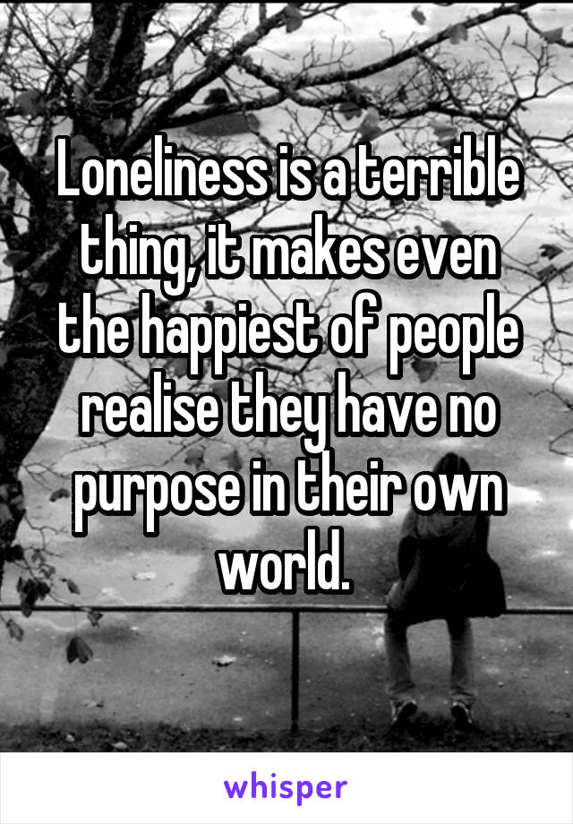 Loneliness is a terrible thing, it makes even the happiest of people realise they have no purpose in their own world. 
