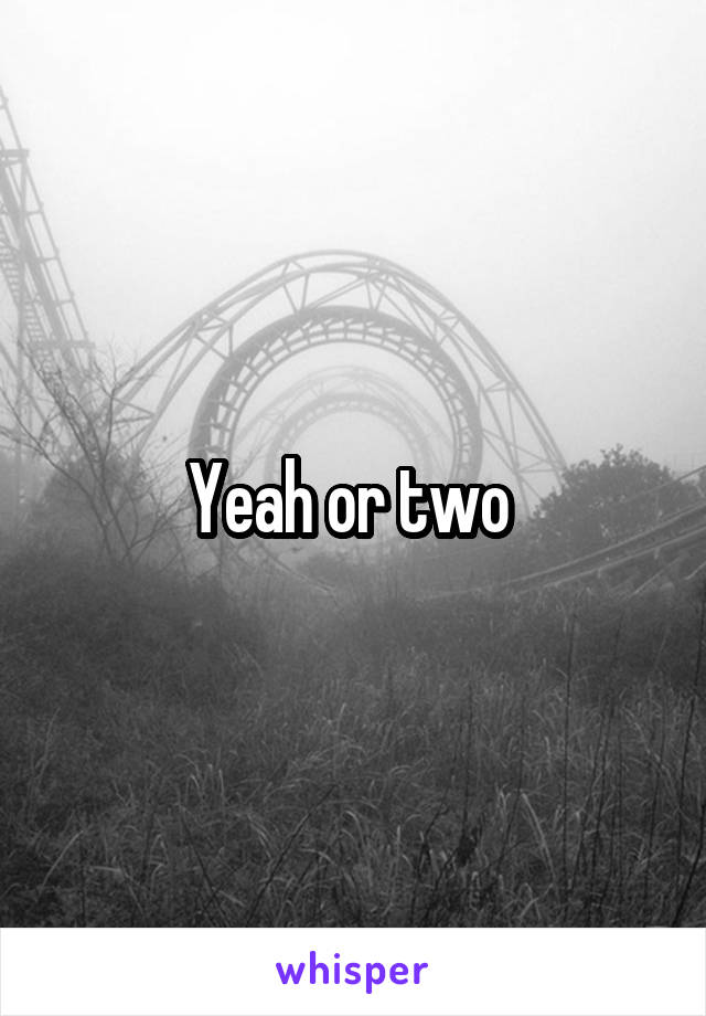 Yeah or two 
