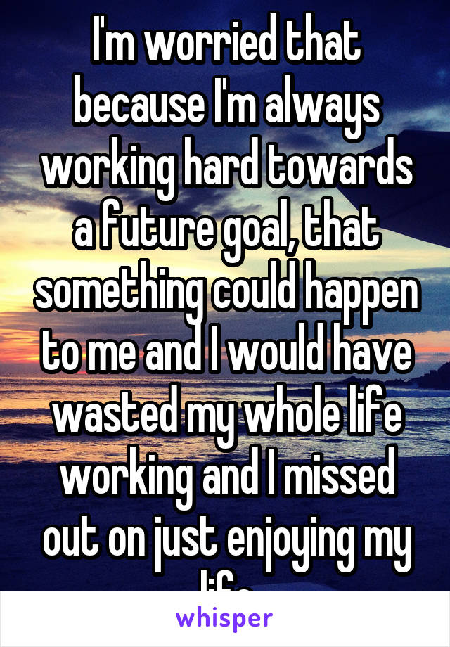 I'm worried that because I'm always working hard towards a future goal, that something could happen to me and I would have wasted my whole life working and I missed out on just enjoying my life