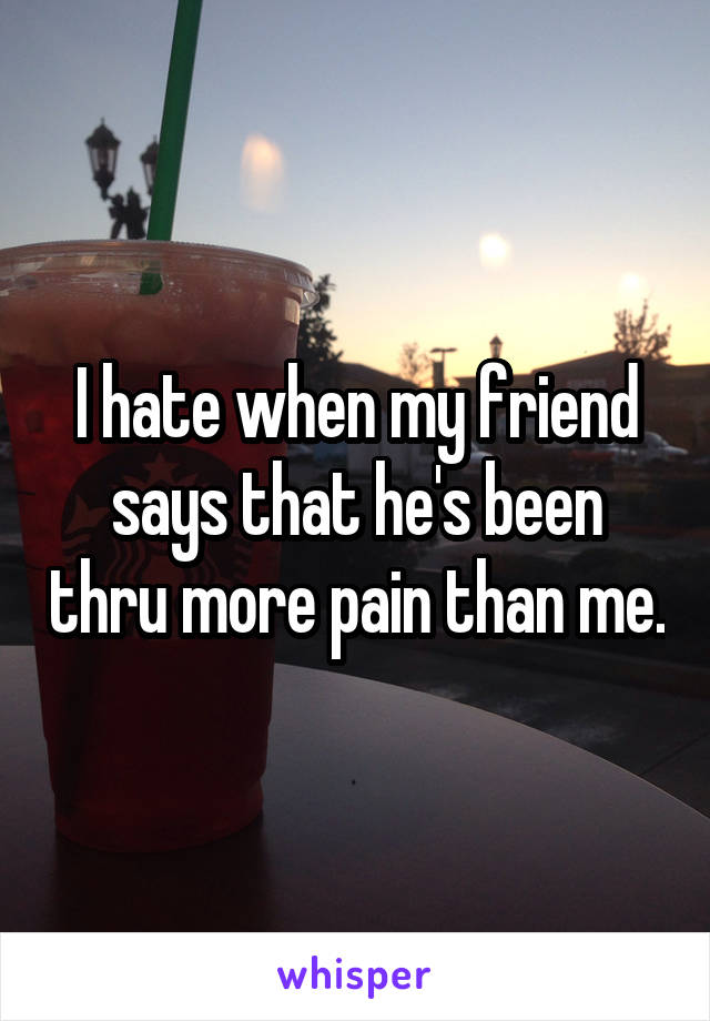I hate when my friend says that he's been thru more pain than me.