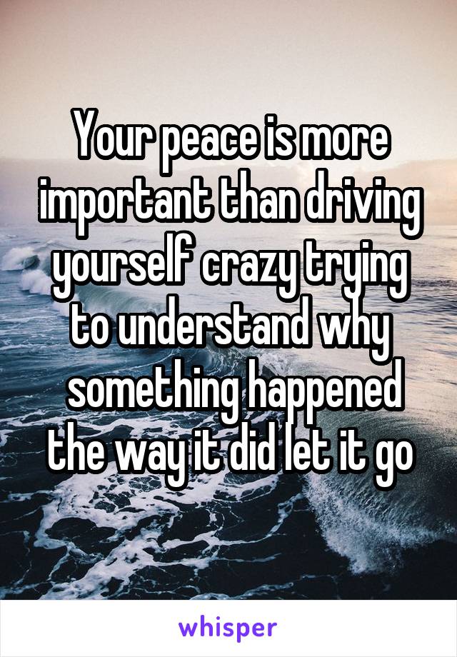 Your peace is more important than driving yourself crazy trying to understand why
 something happened the way it did let it go
