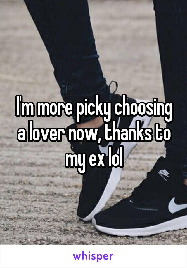 I'm more picky choosing a lover now, thanks to my ex lol