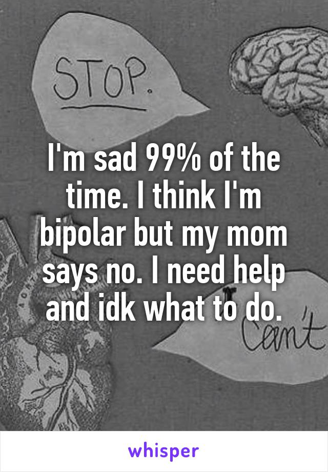 I'm sad 99% of the time. I think I'm bipolar but my mom says no. I need help and idk what to do.
