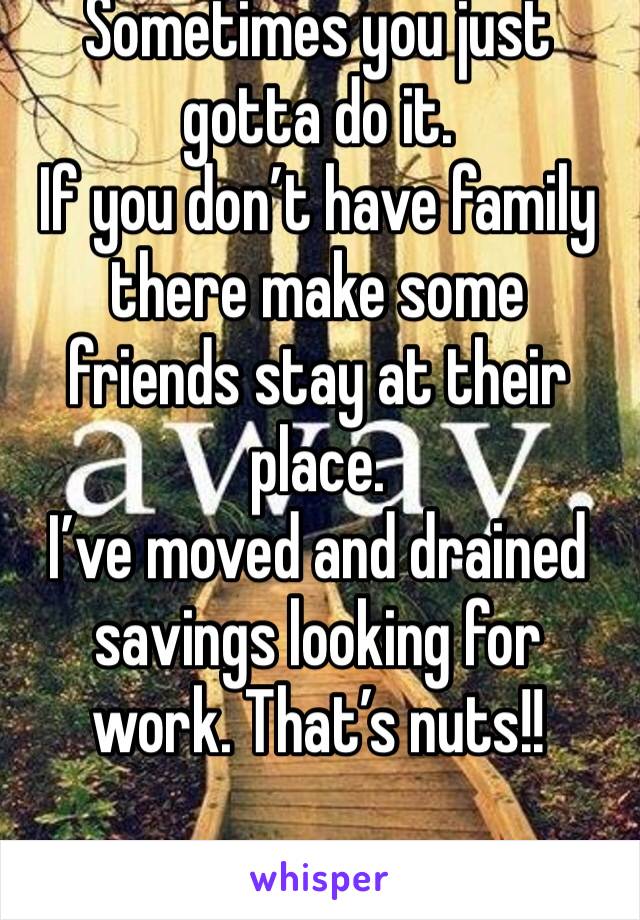 Sometimes you just gotta do it. 
If you don’t have family there make some friends stay at their place. 
I’ve moved and drained savings looking for work. That’s nuts!!
