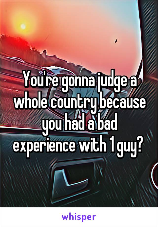 You're gonna judge a whole country because you had a bad experience with 1 guy? 