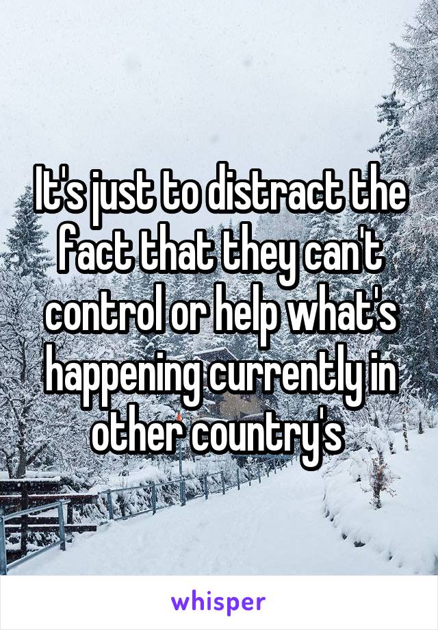 It's just to distract the fact that they can't control or help what's happening currently in other country's 