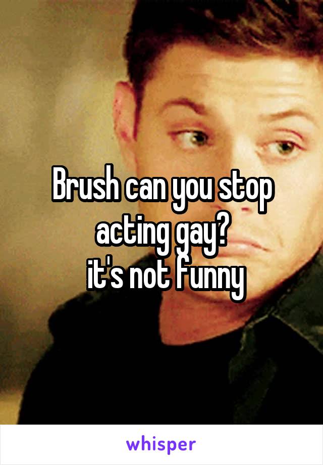 Brush can you stop acting gay?
 it's not funny