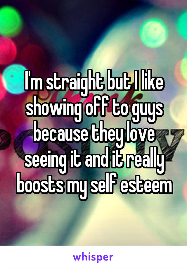 I'm straight but I like showing off to guys because they love seeing it and it really boosts my self esteem