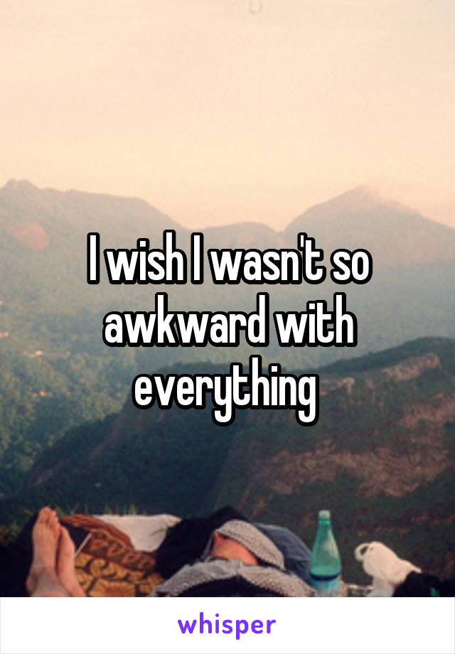 I wish I wasn't so awkward with everything 