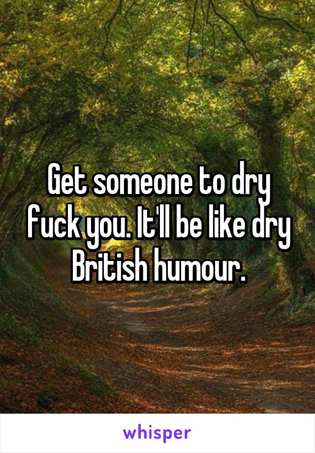 Get someone to dry fuck you. It'll be like dry British humour.