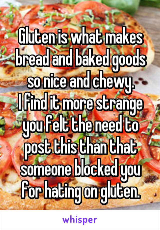 Gluten is what makes bread and baked goods so nice and chewy.
I find it more strange you felt the need to post this than that someone blocked you for hating on gluten.