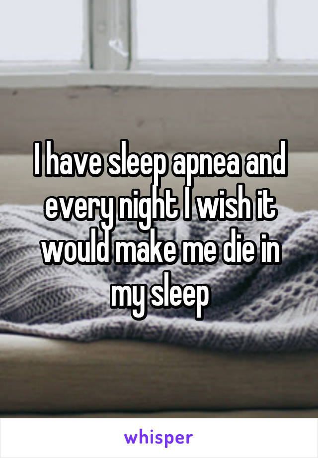 I have sleep apnea and every night I wish it would make me die in my sleep
