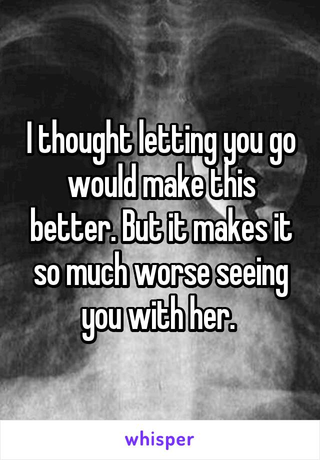 I thought letting you go would make this better. But it makes it so much worse seeing you with her. 