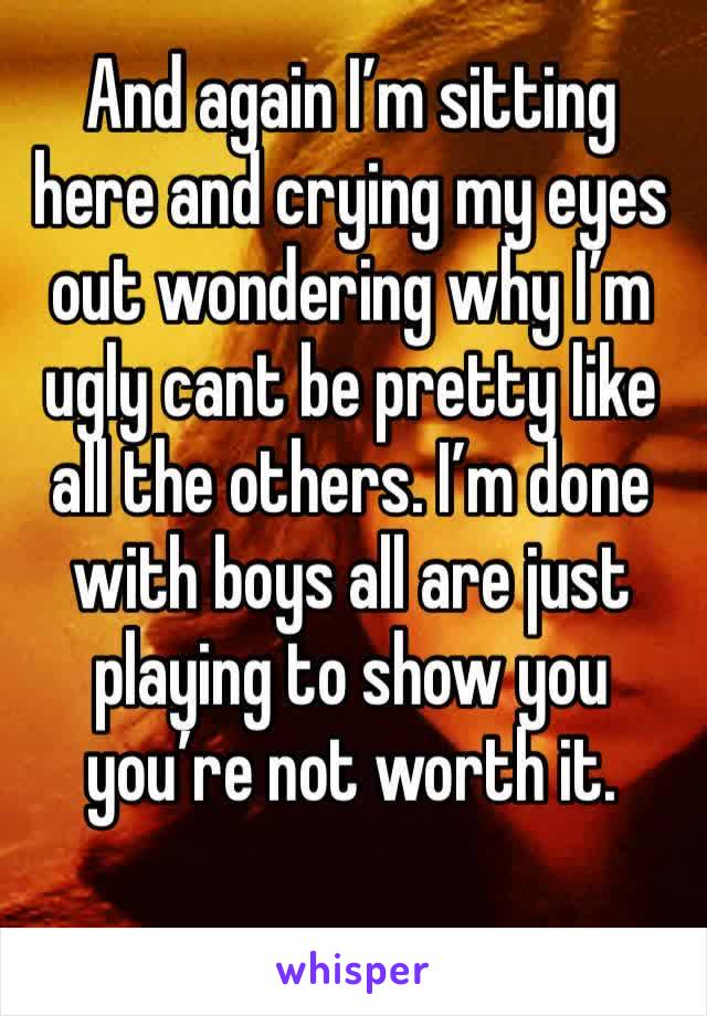 And again I’m sitting here and crying my eyes out wondering why I’m ugly cant be pretty like all the others. I’m done with boys all are just playing to show you you’re not worth it.