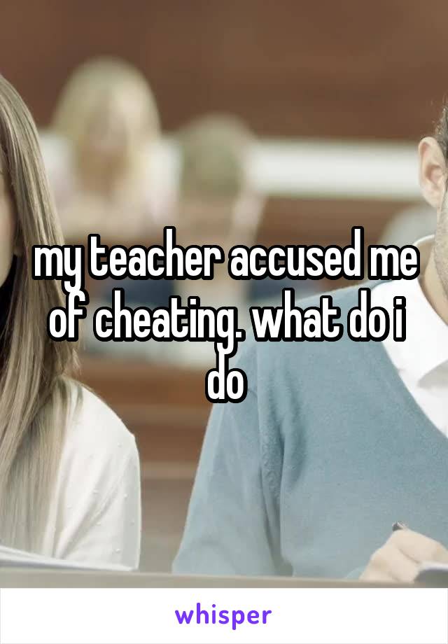 my teacher accused me of cheating. what do i do