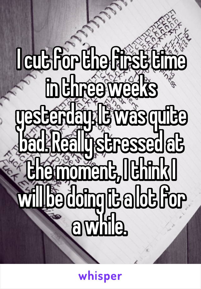 I cut for the first time in three weeks yesterday. It was quite bad. Really stressed at the moment, I think I will be doing it a lot for a while. 