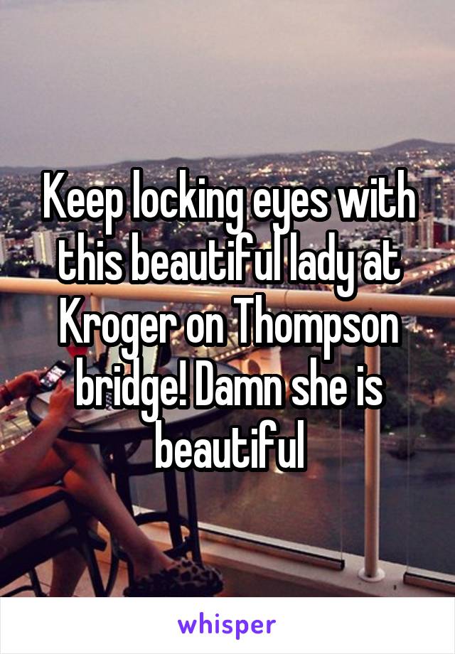 Keep locking eyes with this beautiful lady at Kroger on Thompson bridge! Damn she is beautiful