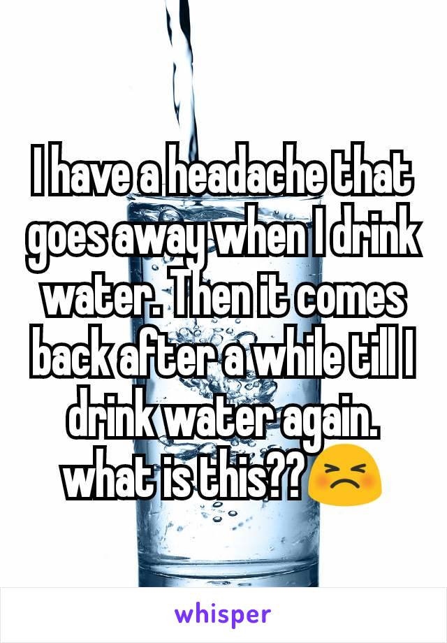 I have a headache that goes away when I drink water. Then it comes back after a while till I drink water again. what is this??😣