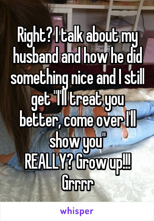 Right? I talk about my husband and how he did something nice and I still get "I'll treat you better, come over I'll show you"
REALLY? Grow up!!!
Grrrr