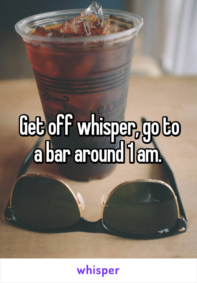 Get off whisper, go to a bar around 1 am. 