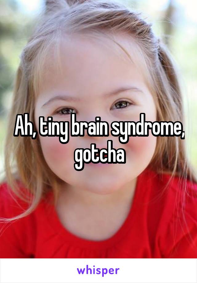 Ah, tiny brain syndrome, gotcha