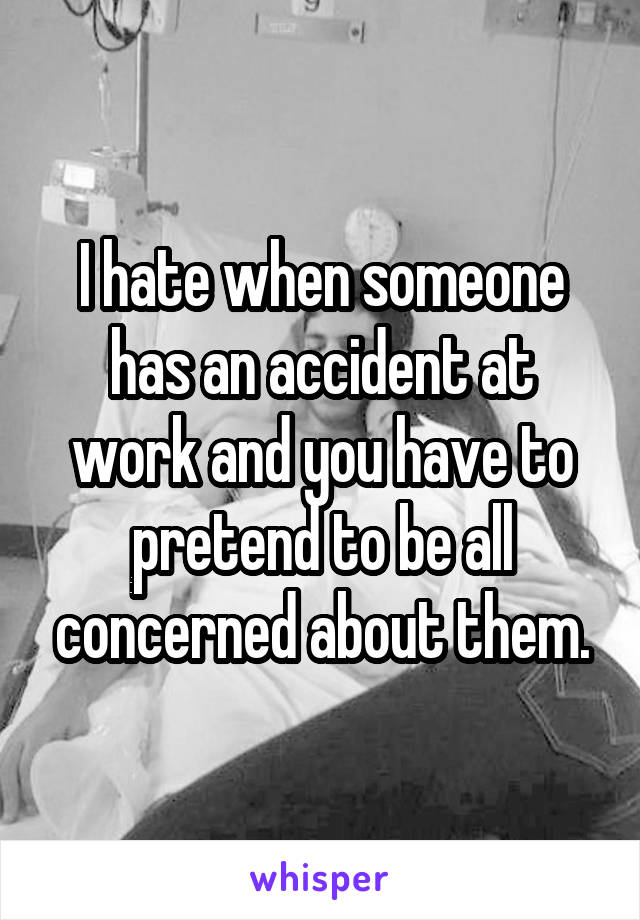 I hate when someone has an accident at work and you have to pretend to be all concerned about them.