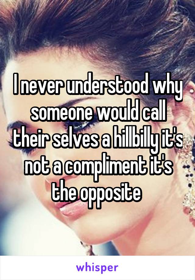 I never understood why someone would call their selves a hillbilly it's not a compliment it's the opposite 
