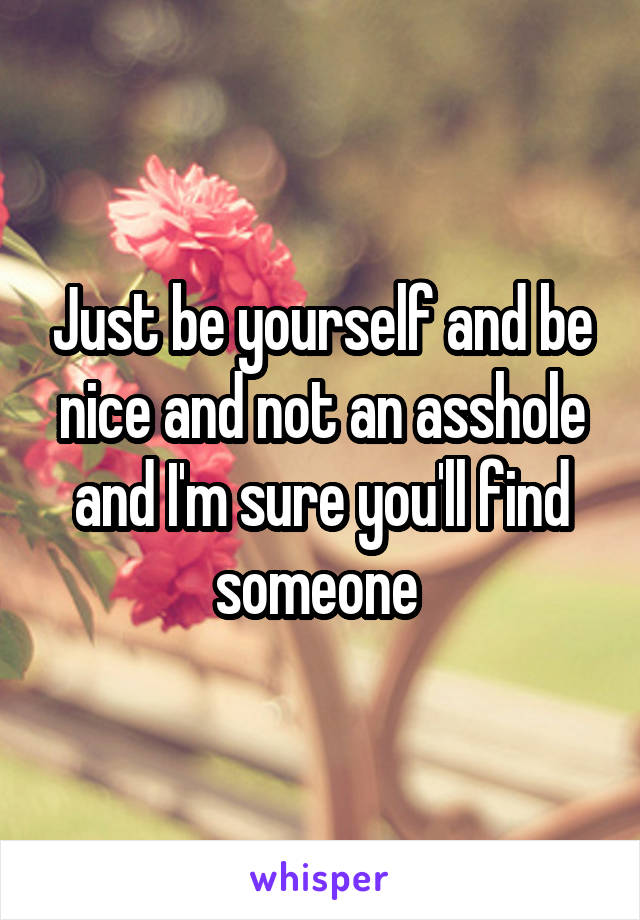 Just be yourself and be nice and not an asshole and I'm sure you'll find someone 