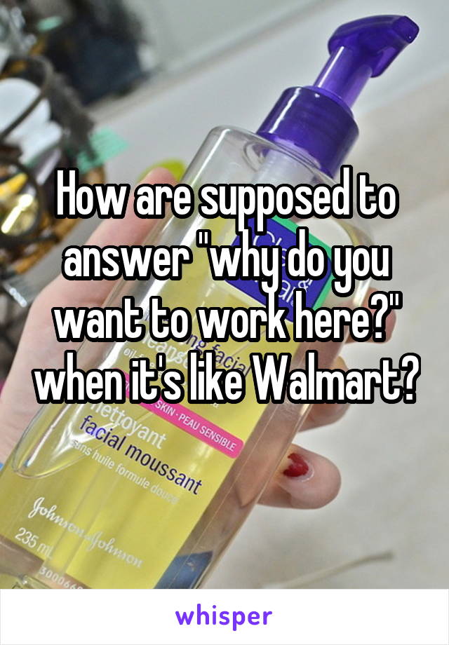 How are supposed to answer "why do you want to work here?" when it's like Walmart? 