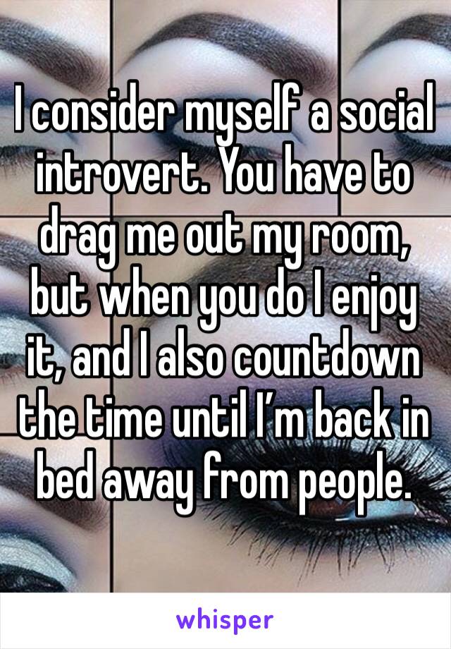 I consider myself a social introvert. You have to drag me out my room, but when you do I enjoy it, and I also countdown the time until I’m back in bed away from people. 