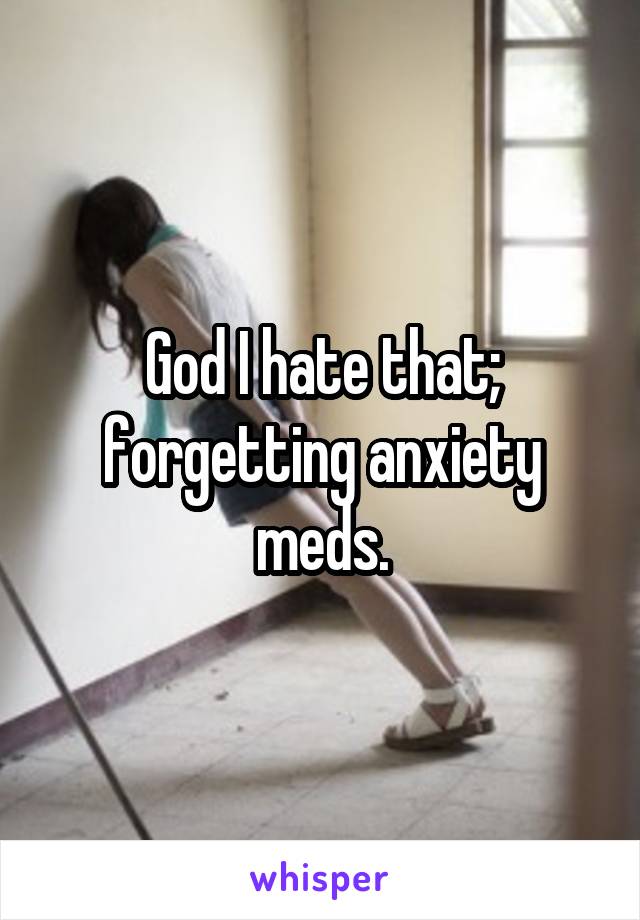 God I hate that; forgetting anxiety meds.