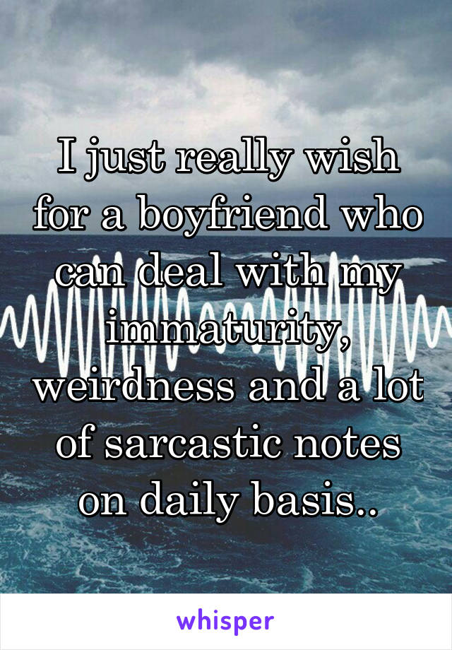 I just really wish for a boyfriend who can deal with my immaturity, weirdness and a lot of sarcastic notes on daily basis..