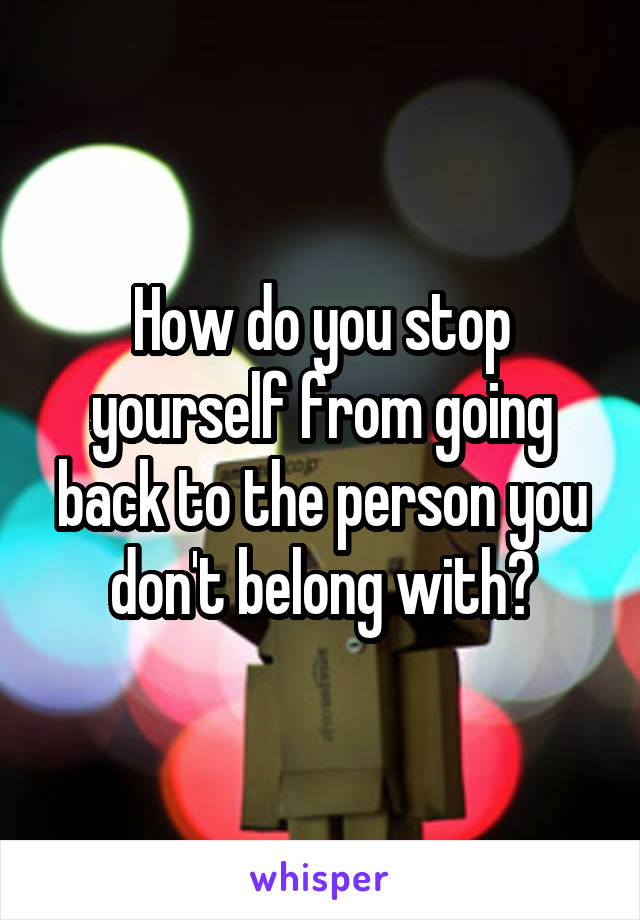 How do you stop yourself from going back to the person you don't belong with?