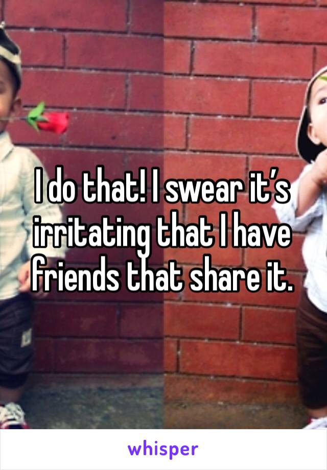 I do that! I swear it’s irritating that I have friends that share it.