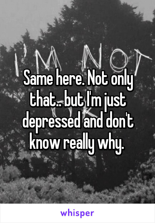Same here. Not only that.. but I'm just depressed and don't know really why. 
