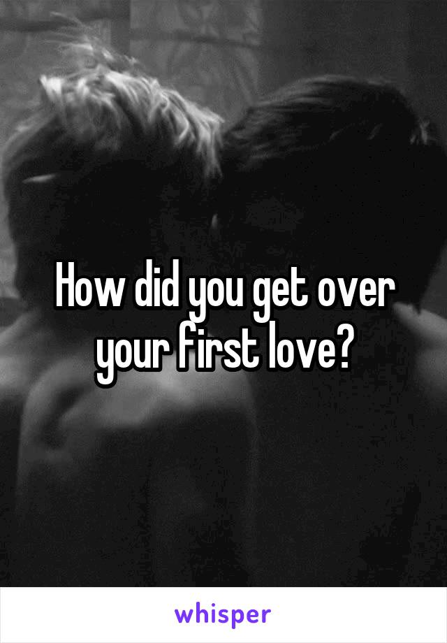 How did you get over your first love?