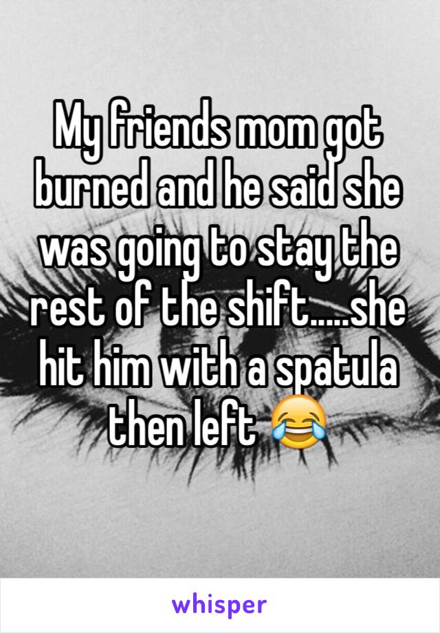 My friends mom got burned and he said she was going to stay the rest of the shift.....she hit him with a spatula then left 😂