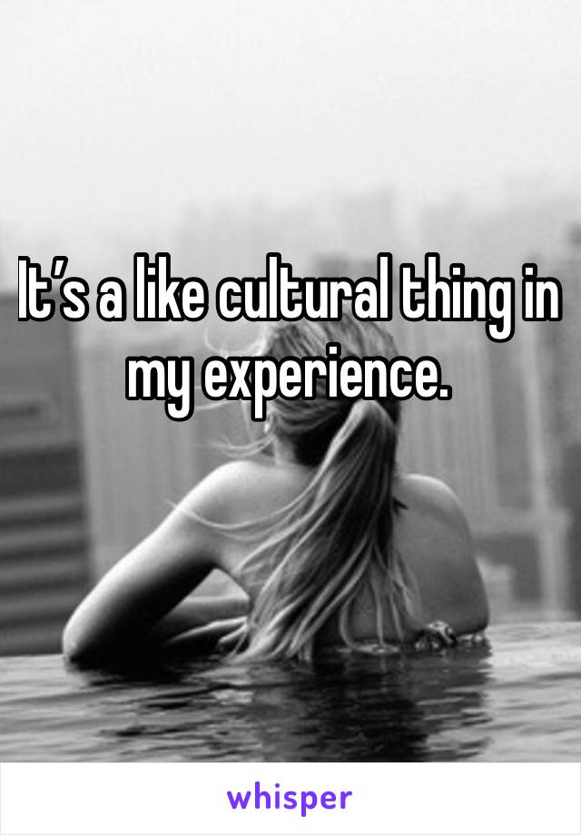 It’s a like cultural thing in my experience.