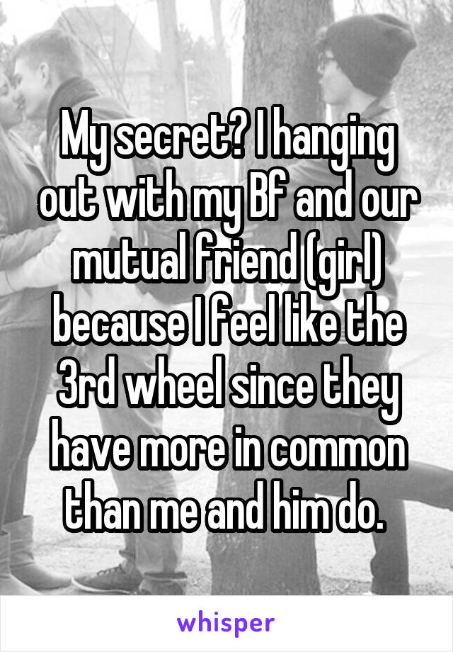 My secret? I hanging out with my Bf and our mutual friend (girl) because I feel like the 3rd wheel since they have more in common than me and him do. 